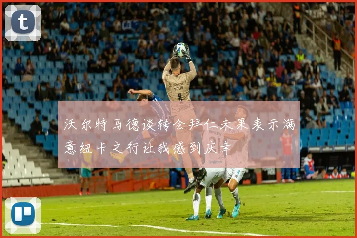 沃尔特马德谈转会拜仁未果表示满意纽卡之行让我感到庆幸