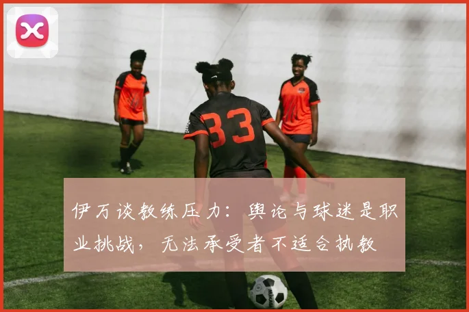 伊万谈教练压力：舆论与球迷是职业挑战，无法承受者不适合执教