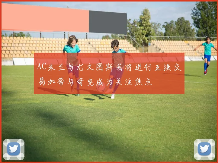 AC米兰与尤文图斯或将进行互换交易加蒂与奇克成为关注焦点