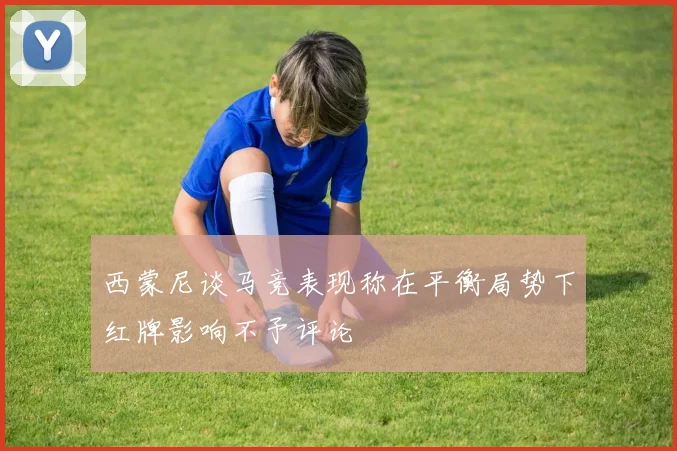 西蒙尼谈马竞表现称在平衡局势下红牌影响不予评论