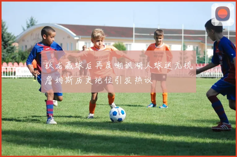 狄龙赢球后再度嘲讽湖人球迷无视詹姆斯历史地位引发热议