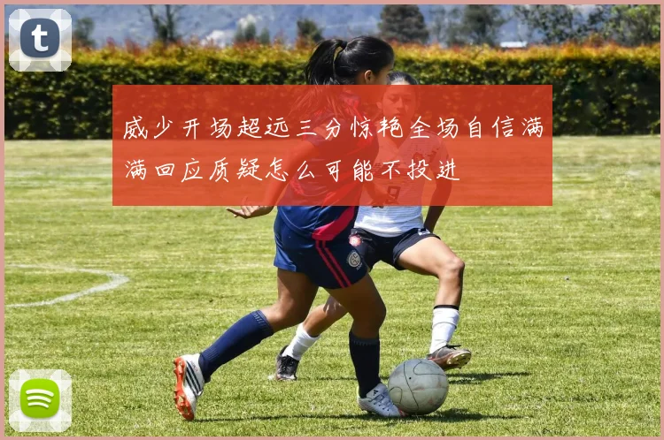 威少开场超远三分惊艳全场自信满满回应质疑怎么可能不投进