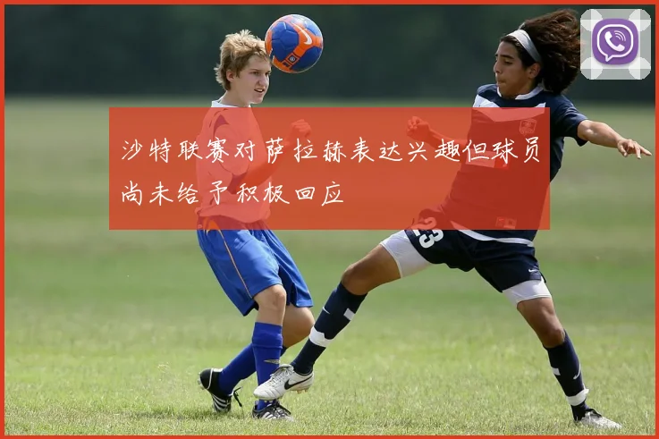 沙特联赛对萨拉赫表达兴趣但球员尚未给予积极回应