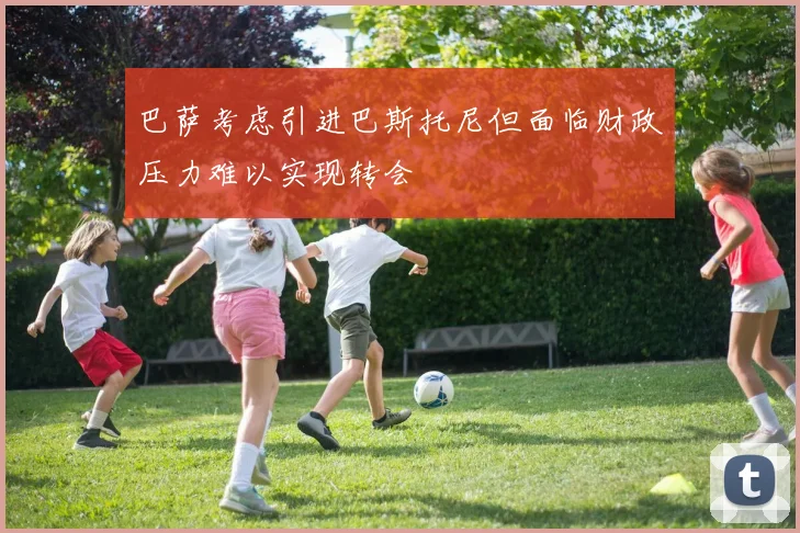 巴萨考虑引进巴斯托尼但面临财政压力难以实现转会