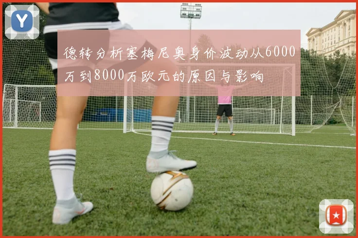 德转分析塞梅尼奥身价波动从6000万到8000万欧元的原因与影响