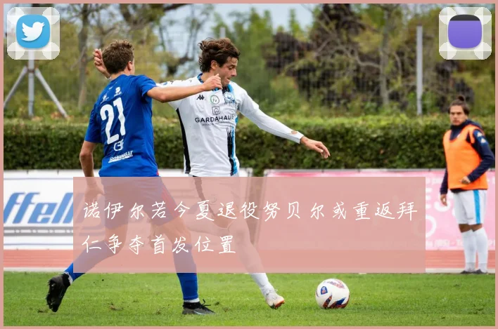 诺伊尔若今夏退役努贝尔或重返拜仁争夺首发位置