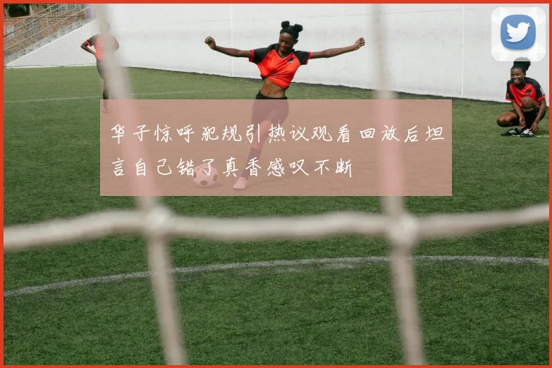 华子惊呼犯规引热议观看回放后坦言自己错了真香感叹不断