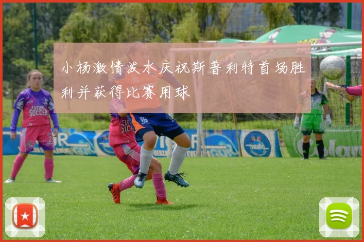 小杨激情泼水庆祝斯普利特首场胜利并获得比赛用球