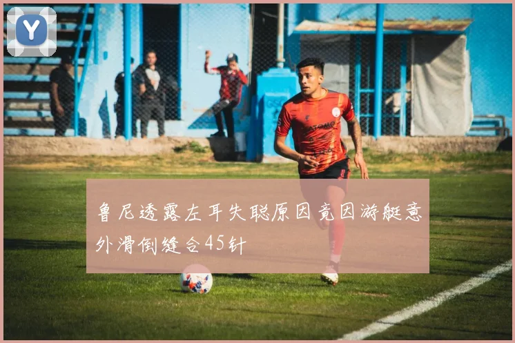鲁尼透露左耳失聪原因竟因游艇意外滑倒缝合45针