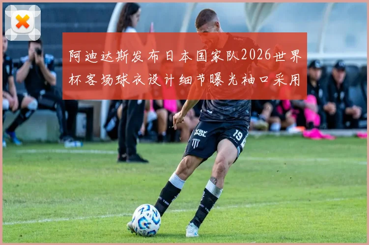 阿迪达斯发布日本国家队2026世界杯客场球衣设计细节曝光袖口采用纯黑风格