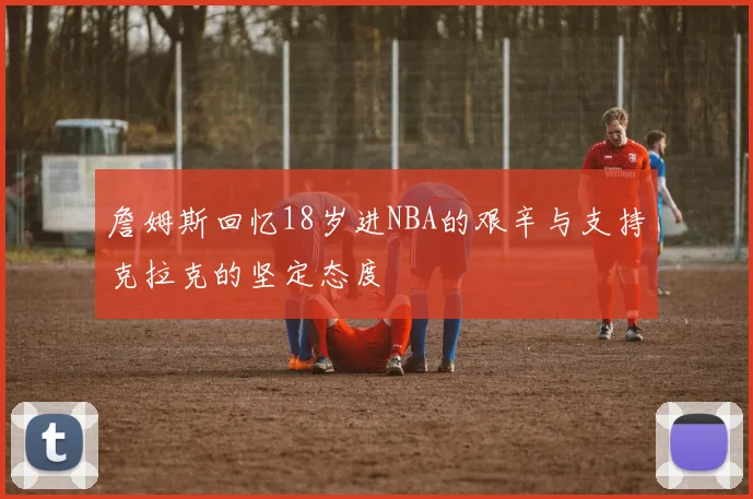 詹姆斯回忆18岁进NBA的艰辛与支持克拉克的坚定态度
