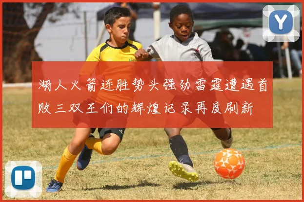 湖人火箭连胜势头强劲雷霆遭遇首败三双王们的辉煌记录再度刷新