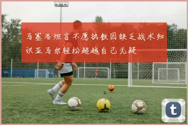 马塞洛坦言不愿执教因缺乏战术知识亚马尔轻松超越自己无疑